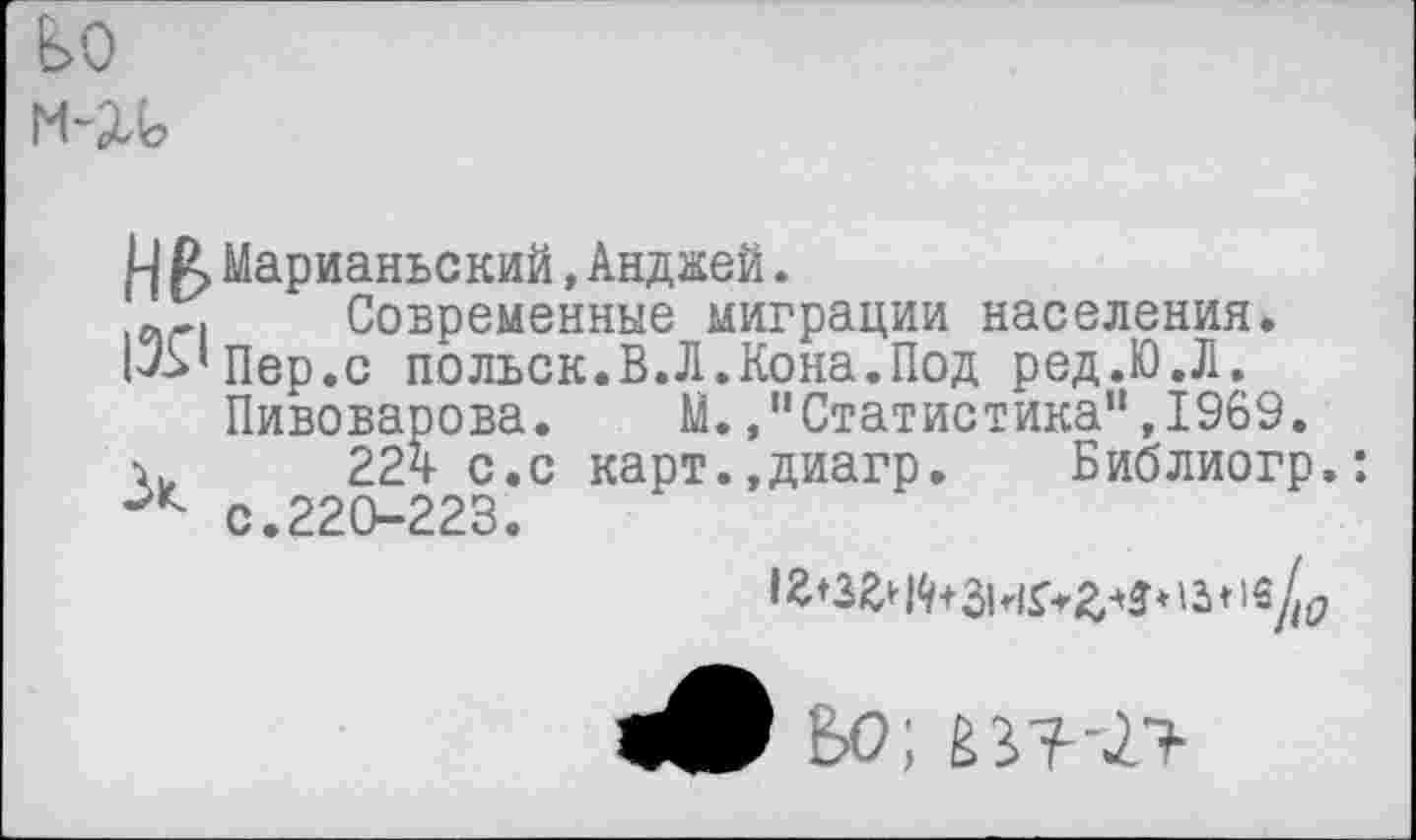 ﻿8>0
М-2Л?
.Ц Д> Марианьский, Анджей.
Современные миграции населения.
1^’Пер.с польск.В.Л.Кона.Под ред.Ю.Л.
Пивоварова.	М.,"Статистика",1969.
22ч- с.с карт.,диагр. Библиогр.: с.220-223.
<9 ВО;